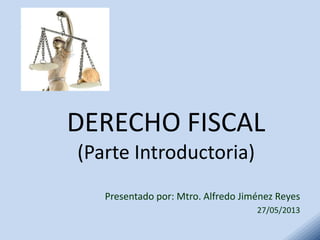 DERECHO FISCAL
(Parte Introductoria)
Presentado por: Mtro. Alfredo Jiménez Reyes
27/05/2013
 