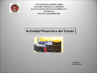   
  
Integrante: 
Héctor Alvarado
UNIVERSIDAD FERMIN TORO
VICE-RECTORADO ACADÉMICO
FACULTAD DE CIENCIAS JURÍDICAS Y
POLÍTICAS
ESCUELA DE DERECHO.
Actividad financiera del EstadoActividad financiera del Estado
 