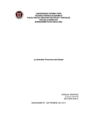 UNIVERSIDAD FERMIN TORO
VICERECTORADO ACADEMICO
FACULTAD DE CIENCIAS POLITICAS Y SOCIALES
ESCUELA DERECHO
BARQUISIMETO-ESTADO-LARA
La Actividad Financiera del Estado
JOSEILIN OROPEZA
C.I.V-21.141.473
SECCION SAIA A
BARQUISIMETO, SEPTIEMBRE DE 2.017
 