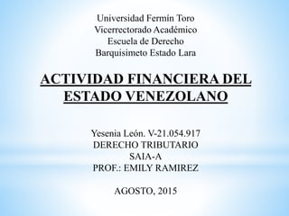 Universidad Fermín Toro
Vicerrectorado Académico
Escuela de Derecho
Barquisimeto Estado Lara
ACTIVIDAD FINANCIERA DEL
ESTADO VENEZOLANO
Yesenia León. V-21.054.917
DERECHO TRIBUTARIO
SAIA-A
PROF.: EMILY RAMIREZ
AGOSTO, 2015
 