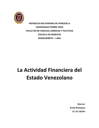 REPÚBLICA BOLIVARIANA DE VENEZUELA
UNIVERSIDAD FERMÍN TORO
FACULTAD DE CIENCIAS JURÍDICAS Y POLÍTICAS
ESCUELA DE DERECHO
BARQUISIMETO – LARA
La Actividad Financiera del
Estado Venezolano
Alumna:
Emily Rodríguez
CI: 25.138.841
 