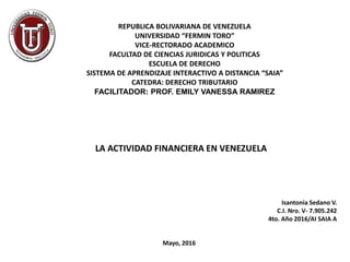 REPUBLICA BOLIVARIANA DE VENEZUELA
UNIVERSIDAD “FERMIN TORO”
VICE-RECTORADO ACADEMICO
FACULTAD DE CIENCIAS JURIDICAS Y POLITICAS
ESCUELA DE DERECHO
SISTEMA DE APRENDIZAJE INTERACTIVO A DISTANCIA “SAIA”
CATEDRA: DERECHO TRIBUTARIO
FACILITADOR: PROF. EMILY VANESSA RAMIREZ
LA ACTIVIDAD FINANCIERA EN VENEZUELA
Isantonia Sedano V.
C.I. Nro. V- 7.905.242
4to. Año 2016/AI SAIA A
Mayo, 2016
 