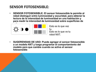 SENSOR FOTOSENSIBLE: 
• SENSOR FOTOSENSIBLE: El sensor fotosensible le permite al 
robot distinguir entre luminosidad y oscuridad, para obtener la 
lectura de la intensidad de luminosidad en una habitación y 
para medir la intensidad de luminosidad sobre superficies de 
colores. 
Esto es lo que vez 
tu. 
Esto es lo que ve tu 
robot NXT. 
• SUGERENSIAS DE USO: Puede agregar el sensor fotosensible 
a un modelo NXT y luego programar el comportamiento del 
modelo para que cambie cuando se activa el sensor 
fotosensible 
 