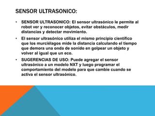 SENSOR ULTRASONICO: 
• SENSOR ULTRASONICO: El sensor ultrasónico le permite al 
robot ver y reconocer objetos, evitar obstáculos, medir 
distancias y detectar movimiento. 
• El sensor ultrasónico utiliza el mismo principio científico 
que los murciélagos mide la distancia calculando el tiempo 
que demora una onda de sonido en golpear un objeto y 
volver al igual que un eco. 
• SUGERENCIAS DE USO: Puede agregar el sensor 
ultrasónico a un modelo NXT y luego programar el 
comportamiento del modelo para que cambie cuando se 
activa el sensor ultrasónico. 
 