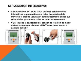 SERVOMOTOR INTERACTIVO: 
• SERVOMOTOR INTERACTIVO: Los tres servomotores 
interactivos le proporcionan al robot la capacidad de 
moverse el bloque Desplazar automáticamente alinea sus 
velocidades para que el robot se mueva suavemente. 
• VER: Pruebe la capacidad del sensor de rotación de medir 
distancias conecte el motor al NXT seleccione ver en la 
pantalla del NXT. 
 
