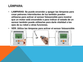 LÁMPARA: 
• LAMPARAS: Se puede encender y apagar las lámparas para 
crear patrones intermitentes de luz también pueden 
utilizarse para activar el sensor fotosensible para mostrar 
que un motor está encendido o para indicar el estado de un 
sensor también puede utilizarlas para darle vitalidad a los 
ojos de su robot u otras funciones. 
• VER: Utilice las lámparas para activar el sensor fotosensible 
seleccione la luz ambiental. 
 