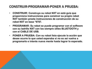 CONSTRUIR-PROGRAMAR-PONER A PRUEBA: 
• CONSTRUIR: Construya su robot NXT en está guía que 
proporciona instrucciones para construir su propio robot 
NXT también presta instrucciones de construcción de su 
robot NXT en base °9797. 
• PROGRAMAR: Su robot se puede programar con el software 
con su ladrillo NXT con los siempre útiles BLUETOOTH y 
con el CABLE DE USB. 
• PONER A PRUEBA: Con su robot listo ejecute la acción que 
desee ocurre lo que usted esperaba si no es así vuelva a 
programarlo e intente nueva mente hasta lograr lo esperado. 
 