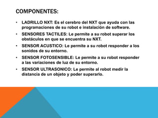 COMPONENTES: 
• LADRILLO NXT: Es el cerebro del NXT que ayuda con las 
programaciones de su robot e instalación de software. 
• SENSORES TACTILES: Le permite a su robot superar los 
obstáculos en que se encuentra su NXT. 
• SENSOR ACUSTICO: Le permite a su robot responder a los 
sonidos de su entorno. 
• SENSOR FOTOSENSIBLE: Le permite a su robot responder 
a las variaciones de luz de su entorno. 
• SENSOR ULTRASONICO: Le permite al robot medir la 
distancia de un objeto y poder superarlo. 
 