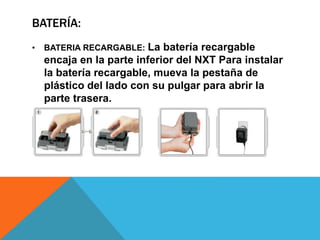 BATERÍA: 
• BATERIA RECARGABLE: La batería recargable 
encaja en la parte inferior del NXT Para instalar 
la batería recargable, mueva la pestaña de 
plástico del lado con su pulgar para abrir la 
parte trasera. 
 