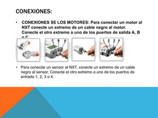 CONEXIONES: 
• CONEXIONES SE LOS MOTORES: Para conectar un motor al 
NXT conecte un extremo de un cable negro al motor. 
Conecte el otro extremo a uno de los puertos de salida A, B 
o C. 
• Para conectar un sensor al NXT, conecte un extremo de un cable 
negro al sensor. Conecte el otro extremo a uno de los puertos de 
entrada 1, 2, 3 o 4. 
 