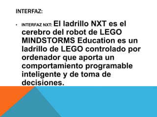 INTERFAZ: 
• INTERFAZ NXT: El ladrillo NXT es el 
cerebro del robot de LEGO 
MINDSTORMS Education es un 
ladrillo de LEGO controlado por 
ordenador que aporta un 
comportamiento programable 
inteligente y de toma de 
decisiones. 
 