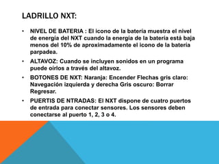 LADRILLO NXT: 
• NIVEL DE BATERIA : El icono de la batería muestra el nivel 
de energía del NXT cuando la energía de la batería está baja 
menos del 10% de aproximadamente el icono de la batería 
parpadea. 
• ALTAVOZ: Cuando se incluyen sonidos en un programa 
puede oírlos a través del altavoz. 
• BOTONES DE NXT: Naranja: Encender Flechas gris claro: 
Navegación izquierda y derecha Gris oscuro: Borrar 
Regresar. 
• PUERTIS DE NTRADAS: El NXT dispone de cuatro puertos 
de entrada para conectar sensores. Los sensores deben 
conectarse al puerto 1, 2, 3 o 4. 
 
