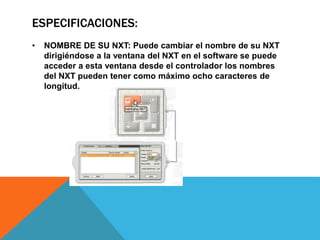 ESPECIFICACIONES: 
• NOMBRE DE SU NXT: Puede cambiar el nombre de su NXT 
dirigiéndose a la ventana del NXT en el software se puede 
acceder a esta ventana desde el controlador los nombres 
del NXT pueden tener como máximo ocho caracteres de 
longitud. 
 