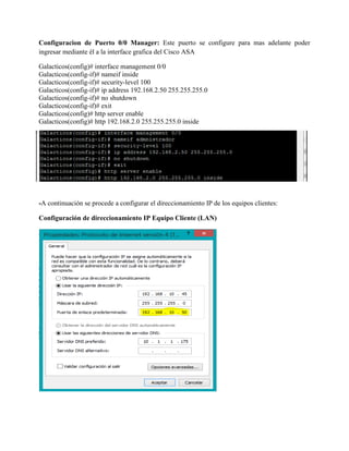 Configuracion de Puerto 0/0 Manager: Este puerto se configure para mas adelante poder
ingresar mediante él a la interface grafica del Cisco ASA
Galacticos(config)# interface management 0/0
Galacticos(config-if)# nameif inside
Galacticos(config-if)# security-level 100
Galacticos(config-if)# ip address 192.168.2.50 255.255.255.0
Galacticos(config-if)# no shutdown
Galacticos(config-if)# exit
Galacticos(config)# http server enable
Galacticos(config)# http 192.168.2.0 255.255.255.0 inside
-A continuación se procede a configurar el direccionamiento IP de los equipos clientes:
Configuración de direccionamiento IP Equipo Cliente (LAN)
 