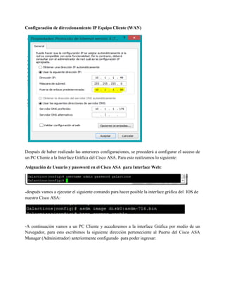 Configuración de direccionamiento IP Equipo Cliente (WAN)
Después de haber realizado las anteriores configuraciones, se procederá a configurar el acceso de
un PC Cliente a la Interface Gráfica del Cisco ASA. Para esto realizamos lo siguiente:
Asignación de Usuario y password en el Cisco ASA para Interface Web:
-después vamos a ejecutar el siguiente comando para hacer posible la interface gráfica del IOS de
nuestro Cisco ASA:
-A continuación vamos a un PC Cliente y accederemos a la interface Gráfica por medio de un
Navegador, para esto escribimos la siguiente dirección perteneciente al Puerto del Cisco ASA
Manager (Administrador) anteriormente configurado para poder ingresar:
 