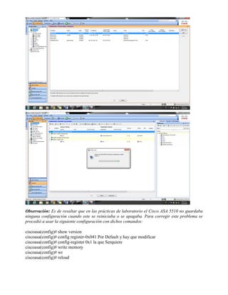 Observación: Es de resaltar que en las prácticas de laboratorio el Cisco ASA 5510 no guardaba
ninguna configuración cuando este se reiniciaba o se apagaba. Para corregir este problema se
procedió a usar la siguiente configuración con dichos comandos:
ciscoasa(config)# show version
ciscoasa(config)# config register-0x041 Por Default y hay que modificar
ciscoasa(config)# config-register 0x1 la que Serquiere
ciscoasa(config)# write memory
ciscoasa(config)# wr
ciscoasa(config)# reload
 