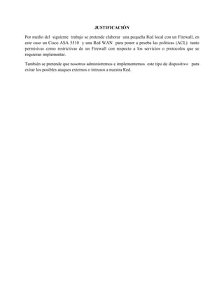 JUSTIFICACIÓN
Por medio del siguiente trabajo se pretende elaborar una pequeña Red local con un Firewall, en
este caso un Cisco ASA 5510 y una Red WAN para poner a prueba las políticas (ACL) tanto
permisivas como restrictivas de un Firewall con respecto a los servicios o protocolos que se
requieran implementar.
También se pretende que nosotros administremos e implementemos este tipo de dispositivo para
evitar los posibles ataques externos o intrusos a nuestra Red.
 