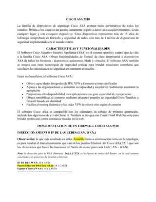 CISCO ASA 5510
La familia de dispositivos de seguridad Cisco ASA protege redes corporativas de todos los
tamaños. Brinda a los usuarios un acceso sumamente seguro a datos: en cualquier momento, desde
cualquier lugar y con cualquier dispositivo. Estos dispositivos representan más de 15 años de
liderazgo comprobado en firewalls y seguridad de redes, con más de 1 millón de dispositivos de
seguridad implementados en el mundo entero.
CARACTERÍSTICAS Y FUNCIONALIDADES
El Software Cisco Adaptive Security Appliance (ASA) es el sistema operativo central que da vida
a la familia Cisco ASA. Ofrece funcionalidades de firewall de clase empresarial a dispositivos
ASA de todos los formatos - dispositivos autónomos, blade y virtuales. El software ASA también
se integra con otras tecnologías de seguridad críticas para brindar soluciones completas que
satisfacen las necesidades de seguridad en constante evolución.
Entre sus beneficios, el software Cisco ASA :
 Ofrece capacidades integradas de IPS, VPN y Comunicaciones unificadas
 Ayuda a las organizaciones a aumentar su capacidad y mejorar el rendimiento mediante la
agrupación
 Proporciona alta disponibilidad para aplicaciones con gran capacidad de recuperación
 Ofrece sensibilidad al contexto mediante etiquetes grupales de seguridad Cisco TrustSec y
firewall basado en identidad
 Facilita el routing dinámico y las redes VPN de sitio a sitio según el contexto
El software Cisco ASA es compatible con los estándares de cifrado de próxima generación,
incluido los algoritmos de cifrado Suite B. También se integra con Cisco Cloud Web Security para
brindar protección contra amenazas basadas en la web.
IMPLEMENTACION DE UN FIREWALL CISCO ASA 5510
DIRECCIONAMIENTO IP DE LAS REDES (LAN, WAN,)
Observación: lo que esta resaltado en color Amarillo tanto a continuación como en la topología,
es para resaltar el direccionamiento que van en los puertos Ethernet del Cisco ASA 5510 que son
las direcciones que hacen las funciones de Puerta de enlace para cada Red (LAN – WAN)
Nota: la dirección para la WAN (Internet) 10.1.1.175/24, es la Puerta de enlace del Router en la cual estamos
conectados y es quien nos da la salida a Internet.
ID DE RED WAN: 10.1.1.0/24
Puerto Ethernet 0/0 (Cisco ASA): 10.1.1.50/24
Equipo Cliente (WAN): 10.1.1.49/24
-----------------------------------------------------------------
 