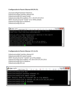 Configuración de Puerto Ethernet 0/0 (WAN)
ciscoasa(config)# hostname Galacticos
Galacticos(config)# interface ethernet 0/0
Galacticos(config-if)# nameif inside
Galacticos(config-if)# ip address 10.1.1.50 255.255.255.0
INFO: Security level for "inside" set to 100 by default.
Galacticos(config-if)# no shutdown
Galacticos(config-if)# exit
Configuración de Puerto Ethernet 0/1 (LAN)
Galacticos(config)# interface ethernet 0/1
Galacticos(config-if)# nameif outside
INFO: Security level for "outside" set to 0 by default.
Galacticos(config-if)# ip address 192.168.10.50 255.255.255.0
Galacticos(config-if)# no shutdown
Galacticos(config-if)# exit
 