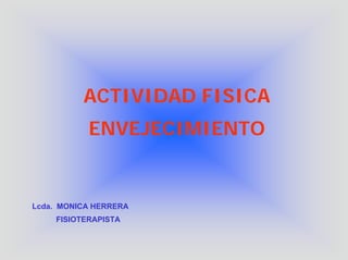 ACTIVIDAD FISICA
           ENVEJECIMIENTO


Lcda. MONICA HERRERA
    FISIOTERAPISTA
 