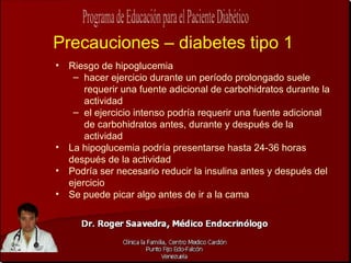 Precauciones – diabetes tipo 1 Riesgo de hipoglucemia hacer ejercicio durante un período prolongado suele requerir una fuente adicional de carbohidratos durante la actividad el ejercicio intenso podría requerir una fuente adicional de carbohidratos antes, durante y después de la actividad La hipoglucemia podría presentarse hasta 24-36 horas después de la actividad Podría ser necesario reducir la insulina antes y después del ejercicio Se puede picar algo antes de ir a la cama 