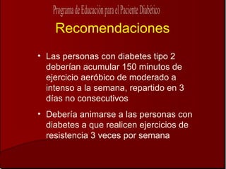 Recomendaciones Las personas con diabetes tipo 2 deberían acumular 150 minutos de ejercicio aeróbico de moderado a intenso a la semana, repartido en 3 días no consecutivos Debería animarse a las personas con diabetes a que realicen ejercicios de resistencia 3 veces por semana 