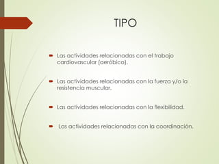 TIPO
 Las actividades relacionadas con el trabajo
cardiovascular (aeróbico).
 Las actividades relacionadas con la fuerza y/o la
resistencia muscular.
 Las actividades relacionadas con la flexibilidad.
 Las actividades relacionadas con la coordinación.
 
