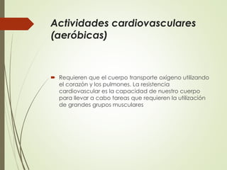 Actividades cardiovasculares
(aeróbicas)
 Requieren que el cuerpo transporte oxígeno utilizando
el corazón y los pulmones. La resistencia
cardiovascular es la capacidad de nuestro cuerpo
para llevar a cabo tareas que requieren la utilización
de grandes grupos musculares
 