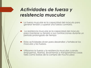 Actividades de fuerza y
resistencia muscular
 La fuerza muscular es la capacidad del músculo para
generar tensión y superar una fuerza contraria.
 La resistencia muscular es la capacidad del músculo
para mantener su tensión o sus contracciones durante un
período prolongado de tiempo
 Estas actividades sirven para desarrollar y fortalecer los
músculos y los huesos.
 Utilizamos la fuerza y la resistencia muscular cuando
empujamos, tiramos, levantamos o transportamos cosas
tales como bolsas de la compra de mucho peso
 