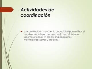 Actividades de
coordinación
 La coordinación motriz es la capacidad para utilizar el
cerebro y el sistema nervioso junto con el sistema
locomotor con el fin de llevar a cabo unos
movimientos suaves y precisos.
 