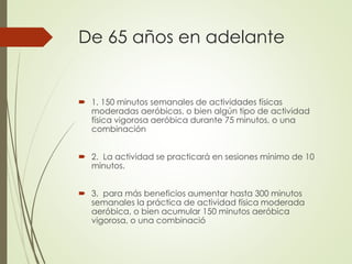 De 65 años en adelante
 1. 150 minutos semanales de actividades físicas
moderadas aeróbicas, o bien algún tipo de actividad
física vigorosa aeróbica durante 75 minutos, o una
combinación
 2. La actividad se practicará en sesiones mínimo de 10
minutos.
 3. para más beneficios aumentar hasta 300 minutos
semanales la práctica de actividad física moderada
aeróbica, o bien acumular 150 minutos aeróbica
vigorosa, o una combinació
 