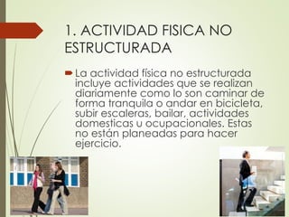 1. ACTIVIDAD FISICA NO
ESTRUCTURADA
La actividad física no estructurada
incluye actividades que se realizan
diariamente como lo son caminar de
forma tranquila o andar en bicicleta,
subir escaleras, bailar, actividades
domesticas u ocupacionales. Estas
no están planeadas para hacer
ejercicio.
 