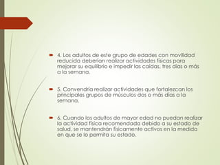  4. Los adultos de este grupo de edades con movilidad
reducida deberían realizar actividades físicas para
mejorar su equilibrio e impedir las caídas, tres días o más
a la semana.
 5. Convendría realizar actividades que fortalezcan los
principales grupos de músculos dos o más días a la
semana.
 6. Cuando los adultos de mayor edad no puedan realizar
la actividad física recomendada debido a su estado de
salud, se mantendrán físicamente activos en la medida
en que se lo permita su estado.
 