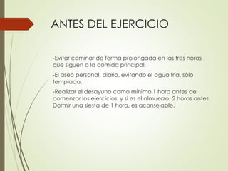 ANTES DEL EJERCICIO
-Evitar caminar de forma prolongada en las tres horas
que siguen a la comida principal.
-El aseo personal, diario, evitando el agua fría, sólo
templada.
-Realizar el desayuno como mínimo 1 hora antes de
comenzar los ejercicios, y si es el almuerzo, 2 horas antes.
Dormir una siesta de 1 hora, es aconsejable.
 