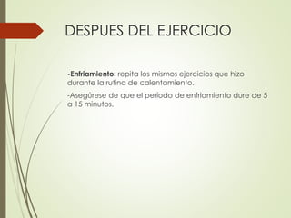 DESPUES DEL EJERCICIO
-Enfriamiento: repita los mismos ejercicios que hizo
durante la rutina de calentamiento.
-Asegúrese de que el período de enfriamiento dure de 5
a 15 minutos.
 
