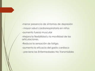 -menor presencia de síntomas de depresión
- mayor salud cardiorrespiratoria en niños
-aumento fuerza muscular
-Mejora la flexibilidad y la movilidad de las
articulaciones.
-Reduce la sensación de fatiga.
-aumenta la eficacia del gasto cardiaco
- previene las Enfermedades No Transmisibles
 