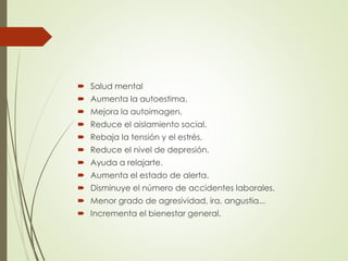  Salud mental
 Aumenta la autoestima.
 Mejora la autoimagen.
 Reduce el aislamiento social.
 Rebaja la tensión y el estrés.
 Reduce el nivel de depresión.
 Ayuda a relajarte.
 Aumenta el estado de alerta.
 Disminuye el número de accidentes laborales.
 Menor grado de agresividad, ira, angustia...
 Incrementa el bienestar general.
 