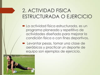 2. ACTIVIDAD FISICA
ESTRUCTURADA O EJERCICIO
 La actividad física estructurada, es un
programa planeado y repetitivo de
actividades diseñado para mejorar la
condición física o con fines deportivos.
 Levantar pesas, tomar una clase de
aeróbicos y practicar un deporte de
equipo son ejemplos de ejercicio.
 