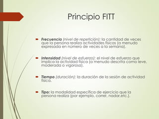 Principio FITT
 Frecuencia (nivel de repetición): la cantidad de veces
que la persona realiza actividades físicas (a menudo
expresada en número de veces a la semana).
 Intensidad (nivel de esfuerzo): el nivel de esfuerzo que
implica la actividad física (a menudo descrita como leve,
moderada o vigorosa).
 Tiempo (duración): la duración de la sesión de actividad
física.
 Tipo: la modalidad específica de ejercicio que la
persona realiza (por ejemplo, correr, nadar,etc.).
 