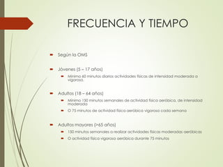 FRECUENCIA Y TIEMPO
 Según la OMS
 Jóvenes (5 – 17 años)
 Mínimo 60 minutos diarios actividades físicas de intensidad moderada a
vigorosa.
 Adultos (18 – 64 años)
 Mínimo 150 minutos semanales de actividad física aeróbica, de intensidad
moderada
 O 75 minutos de actividad física aeróbica vigorosa cada semana
 Adultos mayores (>65 años)
 150 minutos semanales a realizar actividades físicas moderadas aeróbicas
 O actividad física vigorosa aeróbica durante 75 minutos
 