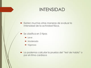 INTENSIDAD
 Existen muchas otras maneras de evaluar la
intensidad de la actividad física.
 Se clasifica en 3 tipos
 Leve
 Moderada
 Vigorosa
 La podemos calcular la prueba del “test de habla” o
por el ritmo cardiaco
 