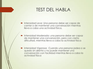 TEST DEL HABLA
 Intensidad Leve: Una persona debe ser capaz de
cantar o de mantener una conversación mientras
lleva a cabo una actividad física.
 Intensidad Moderada: una persona debe ser capaz
de mantener una conversación, pero con cierta
dificultad, mientras lleva a cabo la actividad física
 Intensidad Vigorosa: Cuando una persona jadea o se
queda sin aliento y no puede mantener una
conversación con facilidad mientras lleva a cabo la
actividad física
 