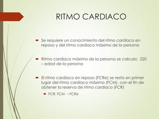 RITMO CARDIACO
 Se requiere un conocimiento del ritmo cardíaco en
reposo y del ritmo cardíaco máximo de la persona
 Ritmo cardíaco máximo de la persona se calcula: 220
– edad de la persona
 El ritmo cardíaco en reposo (FCRe) se resta en primer
lugar del ritmo cardíaco máximo (FCM), con el fin de
obtener la reserva de ritmo cardíaco (FCR)
 FCR: FCM – FCRe
 