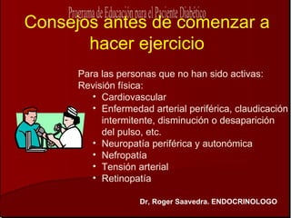 Consejos antes de comenzar a
       hacer ejercicio
      Para las personas que no han sido activas:
      Revisión física:
         • Cardiovascular
         • Enfermedad arterial periférica, claudicación
           intermitente, disminución o desaparición
           del pulso, etc.
         • Neuropatía periférica y autonómica
         • Nefropatía
         • Tensión arterial
         • Retinopatía

                    Dr, Roger Saavedra. ENDOCRINOLOGO
 