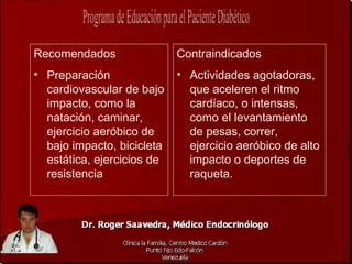 Recomendados                Contraindicados
• Preparación               • Actividades agotadoras,
  cardiovascular de bajo      que aceleren el ritmo
  impacto, como la            cardíaco, o intensas,
  natación, caminar,          como el levantamiento
  ejercicio aeróbico de       de pesas, correr,
  bajo impacto, bicicleta     ejercicio aeróbico de alto
  estática, ejercicios de     impacto o deportes de
  resistencia                 raqueta.
 