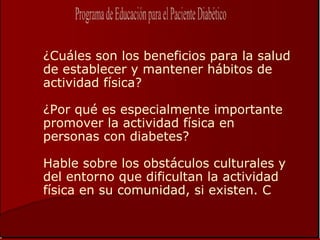 ¿Cuáles son los beneficios para la salud
de establecer y mantener hábitos de
actividad física?

¿Por qué es especialmente importante
promover la actividad física en
personas con diabetes?

Hable sobre los obstáculos culturales y
del entorno que dificultan la actividad
física en su comunidad, si existen. C
 