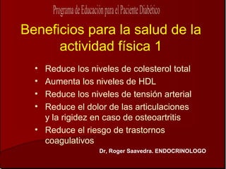 Beneficios para la salud de la
      actividad física 1
  • Reduce los niveles de colesterol total
  • Aumenta los niveles de HDL
  • Reduce los niveles de tensión arterial
  • Reduce el dolor de las articulaciones
    y la rigidez en caso de osteoartritis
  • Reduce el riesgo de trastornos
    coagulativos
                  Dr, Roger Saavedra. ENDOCRINOLOGO
 