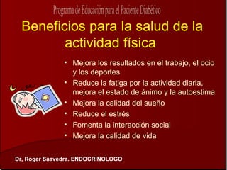 Beneficios para la salud de la
        actividad física
               • Mejora los resultados en el trabajo, el ocio
                 y los deportes
               • Reduce la fatiga por la actividad diaria,
                 mejora el estado de ánimo y la autoestima
               • Mejora la calidad del sueño
               • Reduce el estrés
               • Fomenta la interacción social
               • Mejora la calidad de vida


Dr, Roger Saavedra. ENDOCRINOLOGO
 