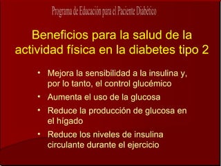 Beneficios para la salud de la
actividad física en la diabetes tipo 2
    • Mejora la sensibilidad a la insulina y,
      por lo tanto, el control glucémico
    • Aumenta el uso de la glucosa
    • Reduce la producción de glucosa en
      el hígado
    • Reduce los niveles de insulina
      circulante durante el ejercicio
 