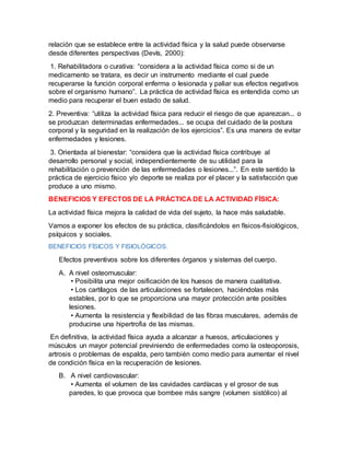 relación que se establece entre la actividad física y la salud puede observarse
desde diferentes perspectivas (Devís, 2000):
1. Rehabilitadora o curativa: “considera a la actividad física como si de un
medicamento se tratara, es decir un instrumento mediante el cual puede
recuperarse la función corporal enferma o lesionada y paliar sus efectos negativos
sobre el organismo humano”. La práctica de actividad física es entendida como un
medio para recuperar el buen estado de salud.
2. Preventiva: “utiliza la actividad física para reducir el riesgo de que aparezcan... o
se produzcan determinadas enfermedades... se ocupa del cuidado de la postura
corporal y la seguridad en la realización de los ejercicios”. Es una manera de evitar
enfermedades y lesiones.
3. Orientada al bienestar: “considera que la actividad física contribuye al
desarrollo personal y social, independientemente de su utilidad para la
rehabilitación o prevención de las enfermedades o lesiones...”. En este sentido la
práctica de ejercicio físico y/o deporte se realiza por el placer y la satisfacción que
produce a uno mismo.
BENEFICIOS Y EFECTOS DE LA PRÁCTICA DE LA ACTIVIDAD FÍSICA:
La actividad física mejora la calidad de vida del sujeto, la hace más saludable.
Vamos a exponer los efectos de su práctica, clasificándolos en físicos-fisiológicos,
psíquicos y sociales.
BENEFICIOS FÍSICOS Y FISIOLÓGICOS.
Efectos preventivos sobre los diferentes órganos y sistemas del cuerpo.
A. A nivel osteomuscular:
• Posibilita una mejor osificación de los huesos de manera cualitativa.
• Los cartílagos de las articulaciones se fortalecen, haciéndolas más
estables, por lo que se proporciona una mayor protección ante posibles
lesiones.
• Aumenta la resistencia y flexibilidad de las fibras musculares, además de
producirse una hipertrofia de las mismas.
En definitiva, la actividad física ayuda a alcanzar a huesos, articulaciones y
músculos un mayor potencial previniendo de enfermedades como la osteoporosis,
artrosis o problemas de espalda, pero también como medio para aumentar el nivel
de condición física en la recuperación de lesiones.
B. A nivel cardiovascular:
• Aumenta el volumen de las cavidades cardíacas y el grosor de sus
paredes, lo que provoca que bombee más sangre (volumen sistólico) al
 
